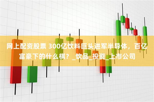 网上配资股票 300亿饮料巨头进军半导体，百亿富豪下的什么棋？_饮品_投资_上市公司