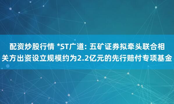 配资炒股行情 *ST广道: 五矿证券拟牵头联合相关方出资设立规模约为2.2亿元的先行赔付专项基金
