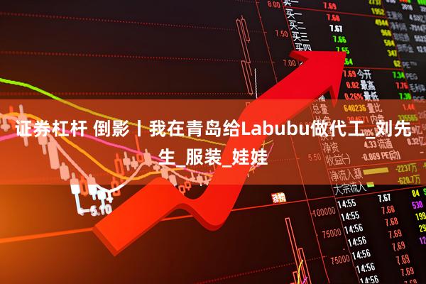 证券杠杆 倒影丨我在青岛给Labubu做代工_刘先生_服装_娃娃
