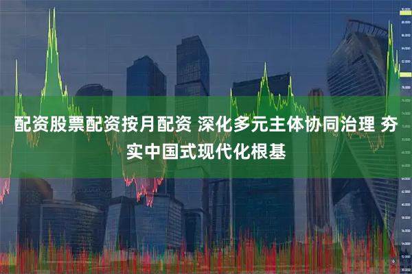 配资股票配资按月配资 深化多元主体协同治理 夯实中国式现代化根基