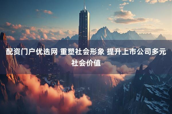 配资门户优选网 重塑社会形象 提升上市公司多元社会价值