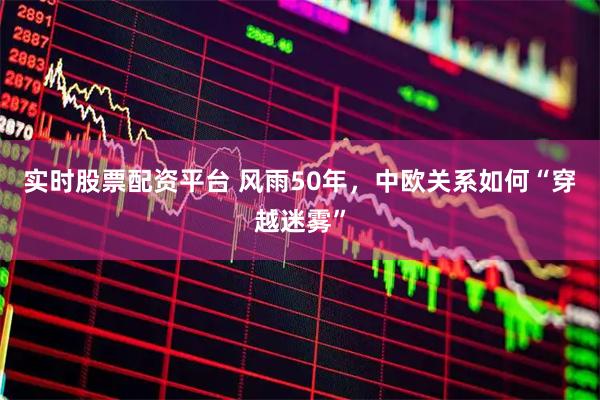实时股票配资平台 风雨50年，中欧关系如何“穿越迷雾”