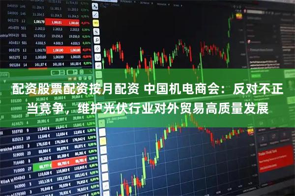 配资股票配资按月配资 中国机电商会：反对不正当竞争，维护光伏行业对外贸易高质量发展