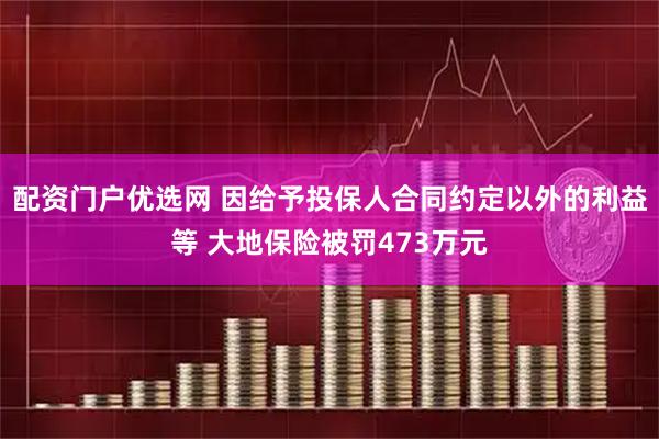 配资门户优选网 因给予投保人合同约定以外的利益等 大地保险被罚473万元