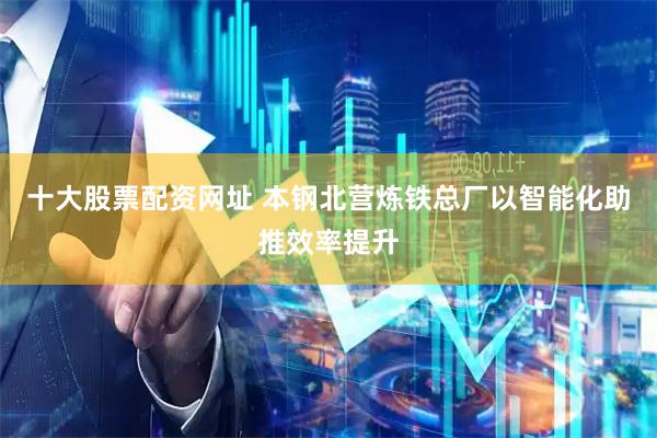 十大股票配资网址 本钢北营炼铁总厂以智能化助推效率提升