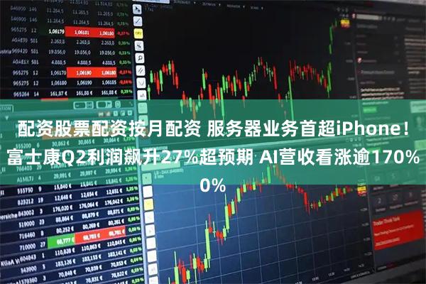 配资股票配资按月配资 服务器业务首超iPhone！富士康Q2利润飙升27%超预期 AI营收看涨逾170%