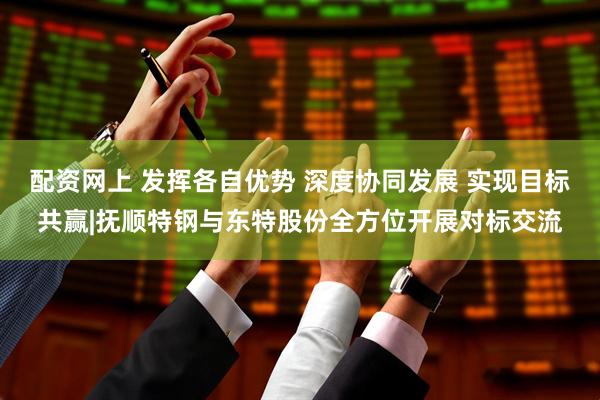 配资网上 发挥各自优势 深度协同发展 实现目标共赢|抚顺特钢与东特股份全方位开展对标交流