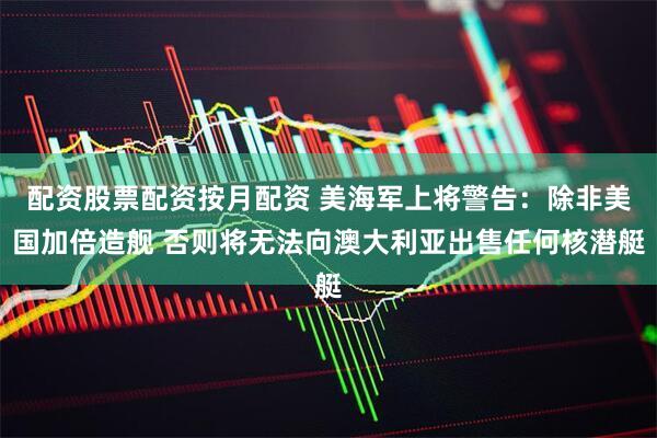配资股票配资按月配资 美海军上将警告：除非美国加倍造舰 否则将无法向澳大利亚出售任何核潜艇