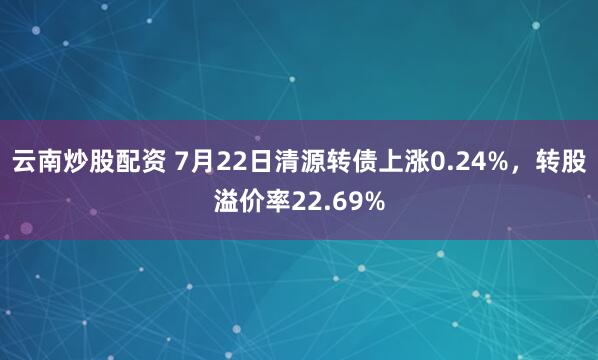 云南炒股配资 7月22日清源转债上涨0.24%，转股溢价率22.69%
