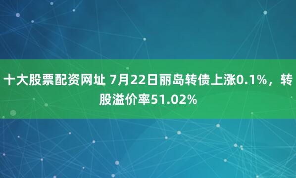十大股票配资网址 7月22日丽岛转债上涨0.1%，转股溢价率51.02%
