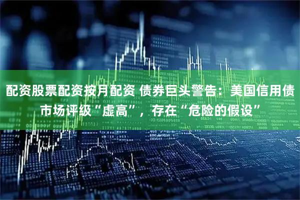 配资股票配资按月配资 债券巨头警告:美国信用债市场评级“虚高”,存在“危险的假设”