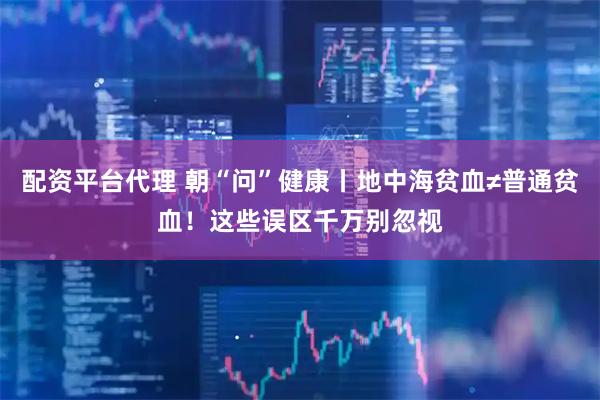 配资平台代理 朝“问”健康丨地中海贫血≠普通贫血！这些误区千万别忽视