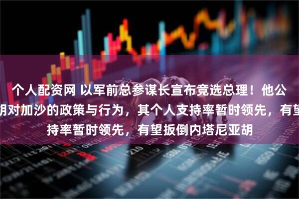 个人配资网 以军前总参谋长宣布竞选总理！他公开批评内塔尼亚胡对加沙的政策与行为，其个人支持率暂时领先，有望扳倒内塔尼亚胡