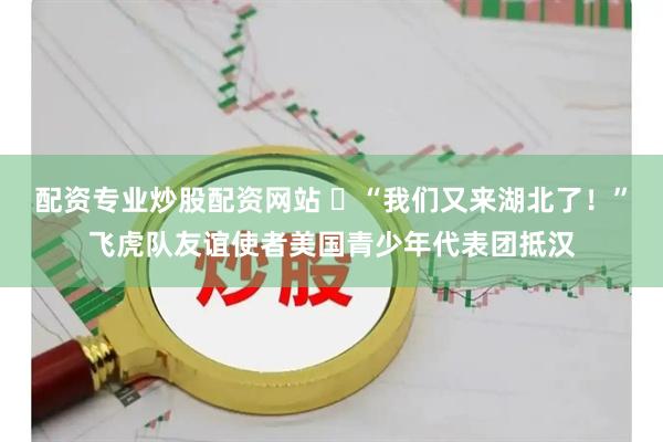 配资专业炒股配资网站 ​“我们又来湖北了！”飞虎队友谊使者美国青少年代表团抵汉