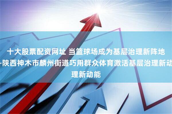 十大股票配资网址 当篮球场成为基层治理新阵地——陕西神木市麟州街道巧用群众体育激活基层治理新动能